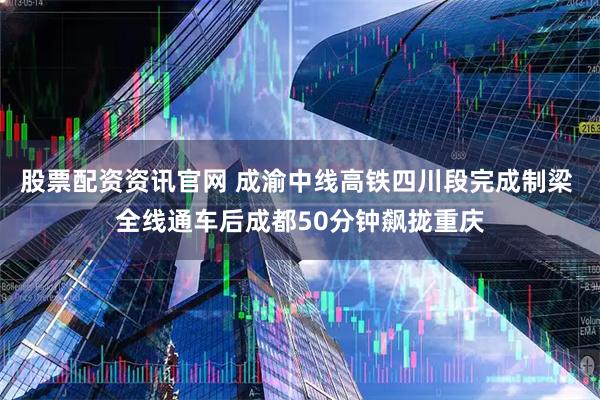 股票配资资讯官网 成渝中线高铁四川段完成制梁 全线通车后成都50分钟飙拢重庆