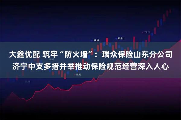 大鑫优配 筑牢“防火墙”：瑞众保险山东分公司济宁中支多措并举推动保险规范经营深入人心