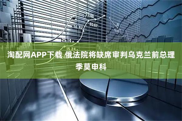 淘配网APP下载 俄法院将缺席审判乌克兰前总理季莫申科