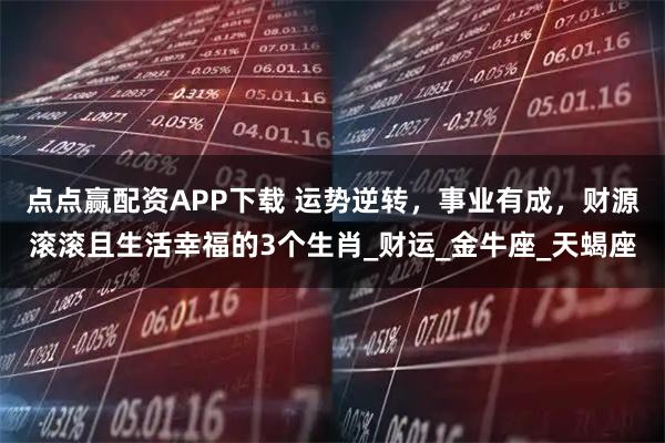 点点赢配资APP下载 运势逆转，事业有成，财源滚滚且生活幸福的3个生肖_财运_金牛座_天蝎座
