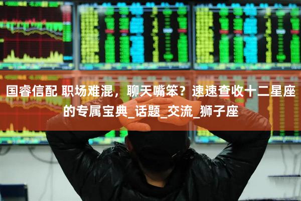 国睿信配 职场难混，聊天嘴笨？速速查收十二星座的专属宝典_话题_交流_狮子座