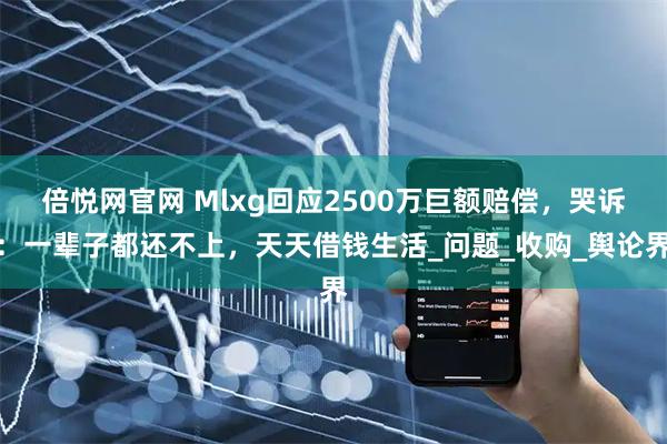 倍悦网官网 Mlxg回应2500万巨额赔偿，哭诉：一辈子都还不上，天天借钱生活_问题_收购_舆论界