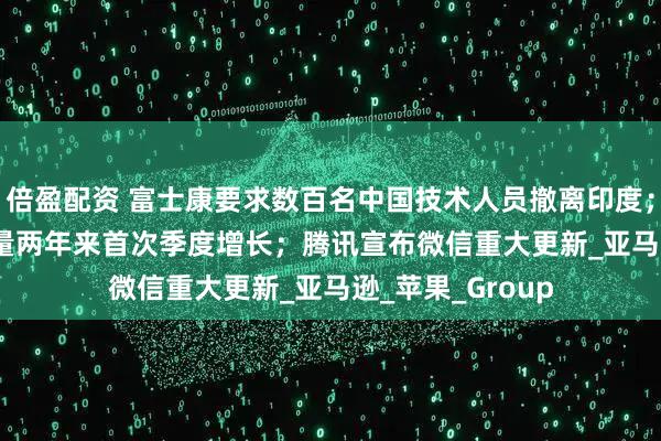 倍盈配资 富士康要求数百名中国技术人员撤离印度；iPhone在华销量两年来首次季度增长；腾讯宣布微信重大更新_亚马逊_苹果_Group