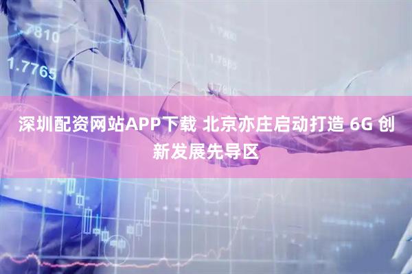 深圳配资网站APP下载 北京亦庄启动打造 6G 创新发展先导区