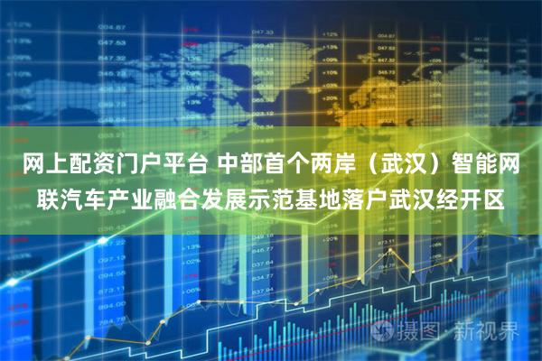 网上配资门户平台 中部首个两岸（武汉）智能网联汽车产业融合发展示范基地落户武汉经开区
