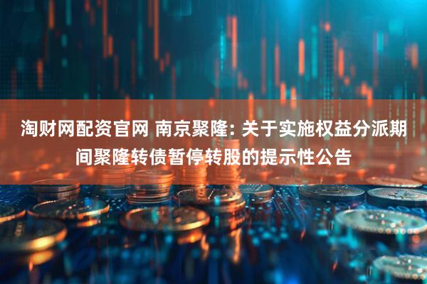 淘财网配资官网 南京聚隆: 关于实施权益分派期间聚隆转债暂停转股的提示性公告