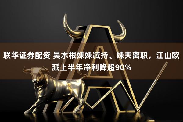 联华证券配资 吴水根妹妹减持、妹夫离职，江山欧派上半年净利降超90%