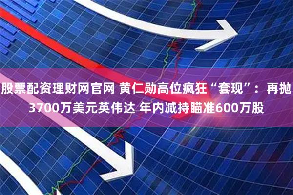 股票配资理财网官网 黄仁勋高位疯狂“套现”：再抛3700万美元英伟达 年内减持瞄准600万股