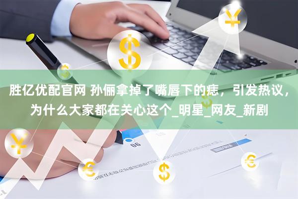 胜亿优配官网 孙俪拿掉了嘴唇下的痣，引发热议，为什么大家都在关心这个_明星_网友_新剧
