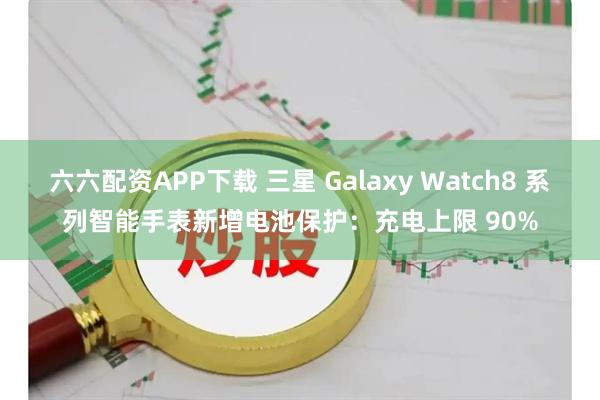 六六配资APP下载 三星 Galaxy Watch8 系列智能手表新增电池保护：充电上限 90%