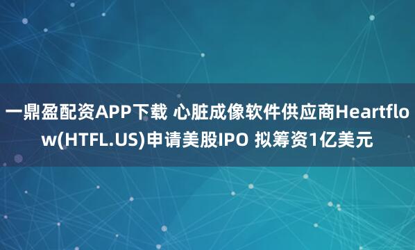 一鼎盈配资APP下载 心脏成像软件供应商Heartflow(HTFL.US)申请美股IPO 拟筹资1亿美元