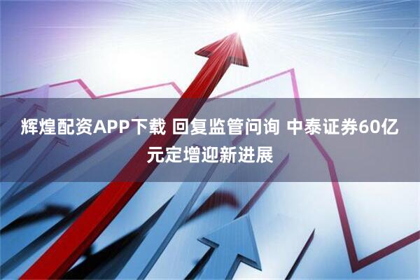 辉煌配资APP下载 回复监管问询 中泰证券60亿元定增迎新进展