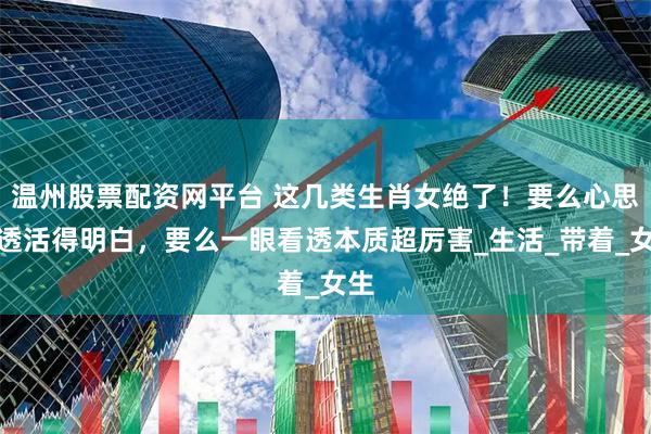 温州股票配资网平台 这几类生肖女绝了！要么心思通透活得明白，要么一眼看透本质超厉害_生活_带着_女生