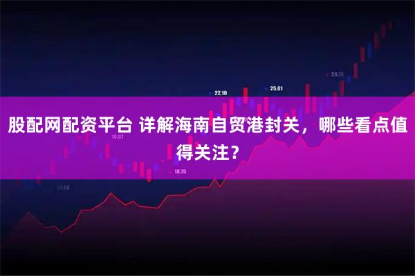 股配网配资平台 详解海南自贸港封关，哪些看点值得关注？