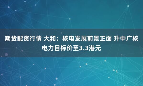 期货配资行情 大和：核电发展前景正面 升中广核电力目标价至3.3港元