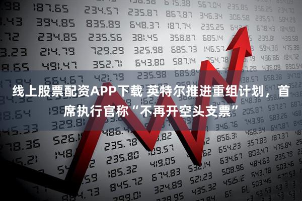 线上股票配资APP下载 英特尔推进重组计划，首席执行官称“不再开空头支票”