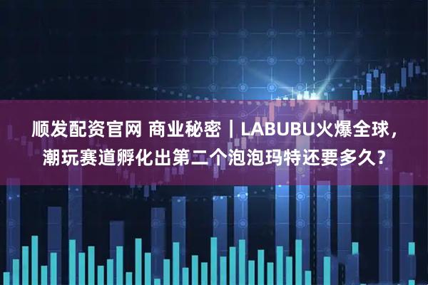 顺发配资官网 商业秘密｜LABUBU火爆全球，潮玩赛道孵化出第二个泡泡玛特还要多久？