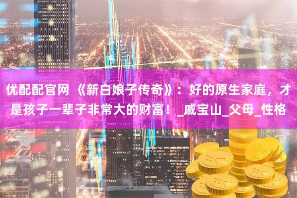 优配配官网 《新白娘子传奇》：好的原生家庭，才是孩子一辈子非常大的财富！_戚宝山_父母_性格