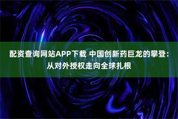 配资查询网站APP下载 中国创新药巨龙的攀登：从对外授权走向全球扎根