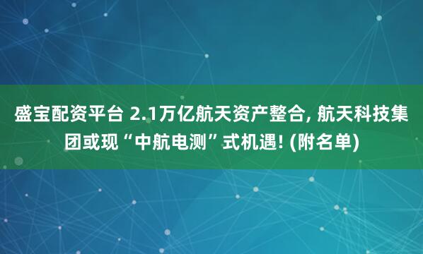 盛宝配资平台 2.1万亿航天资产整合, 航天科技集团或现“中航电测”式机遇! (附名单)