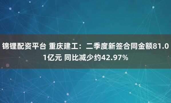锦锂配资平台 重庆建工：二季度新签合同金额81.01亿元 同比减少约42.97%