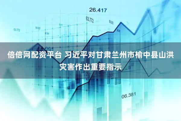 倍倍网配资平台 习近平对甘肃兰州市榆中县山洪灾害作出重要指示
