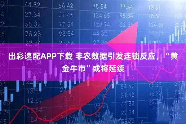 出彩速配APP下载 非农数据引发连锁反应，“黄金牛市”或将延续