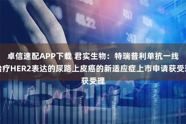 卓信速配APP下载 君实生物：特瑞普利单抗一线治疗HER2表达的尿路上皮癌的新适应症上市申请获受理