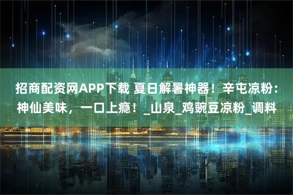 招商配资网APP下载 夏日解暑神器！辛屯凉粉：神仙美味，一口上瘾！_山泉_鸡豌豆凉粉_调料