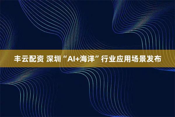 丰云配资 深圳“AI+海洋”行业应用场景发布