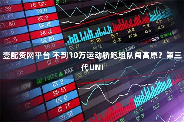 壹配资网平台 不到10万运动轿跑组队闯高原？第三代UNI