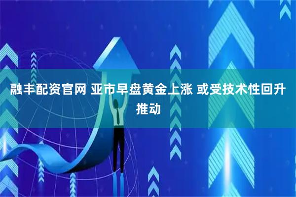 融丰配资官网 亚市早盘黄金上涨 或受技术性回升推动
