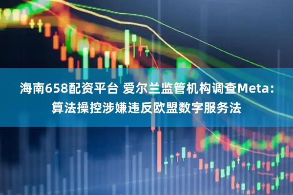 海南658配资平台 爱尔兰监管机构调查Meta：算法操控涉嫌违反欧盟数字服务法