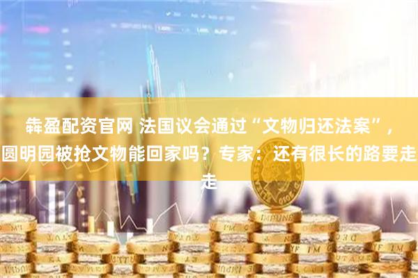 犇盈配资官网 法国议会通过“文物归还法案”，圆明园被抢文物能回家吗？专家：还有很长的路要走