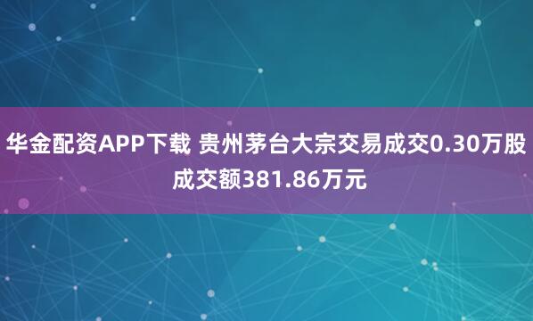 华金配资APP下载 贵州茅台大宗交易成交0.30万股 成交额381.86万元